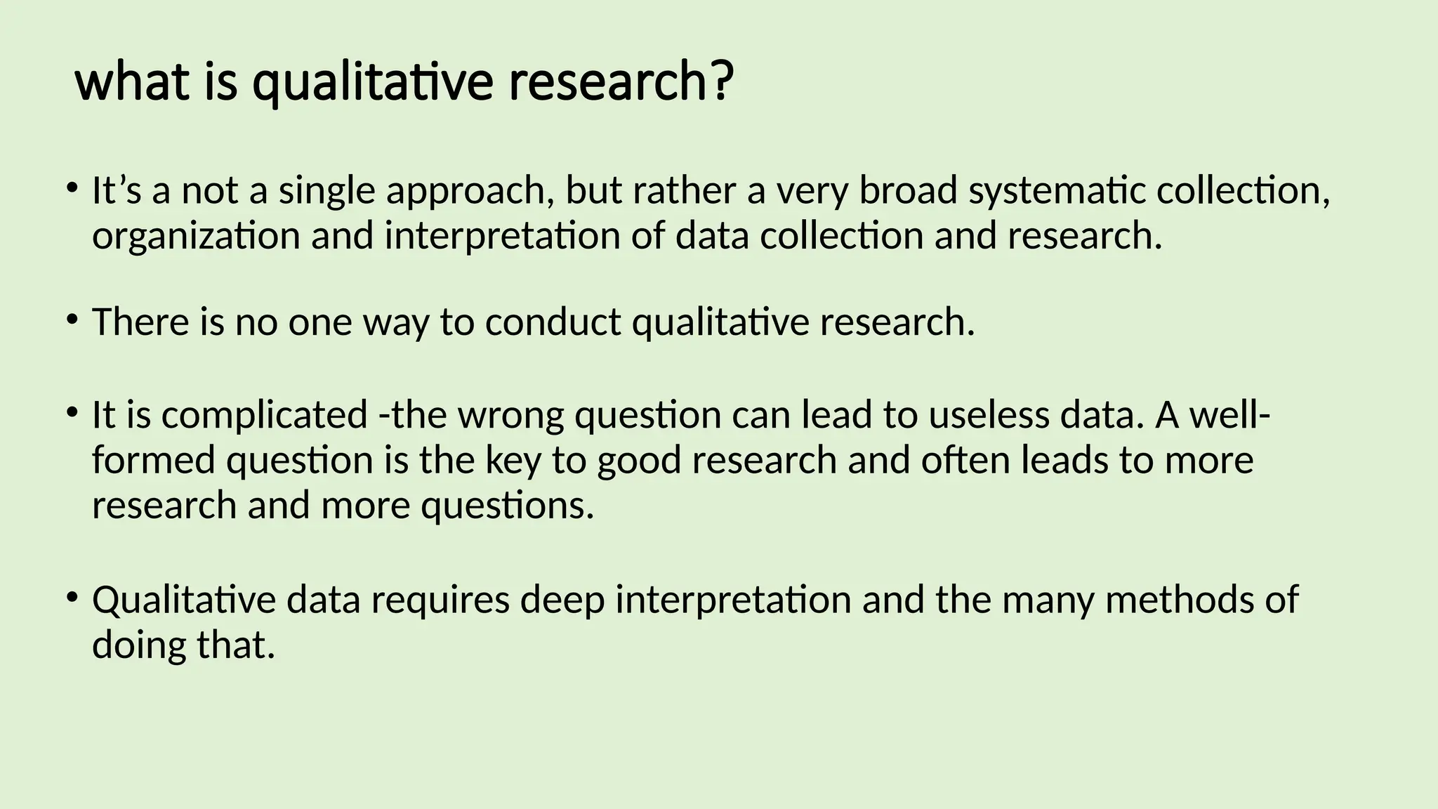 what is qualitative research?
• It’s a not a single approach, but rather a very broad systematic collection,
organization and interpretation of data collection and research.
• There is no one way to conduct qualitative research.
• It is complicated -the wrong question can lead to useless data. A well-
formed question is the key to good research and often leads to more
research and more questions.
• Qualitative data requires deep interpretation and the many methods of
doing that.
 