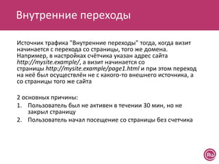 Внутренние переходы
Источник трафика "Внутренние переходы" тогда, когда визит
начинается с перехода со страницы, того же домена.
Например, в настройках счётчика указан адрес сайта
http://mysite.example/, а визит начинается со
страницы http://mysite.example/page1.html и при этом переход
на неё был осуществлён не с какого-то внешнего источника, а
со страницы того же сайта
2 основных причины:
1. Пользователь был не активен в течении 30 мин, но не
закрыл страницу
2. Пользователь начал посещение со страницы без счетчика
 
