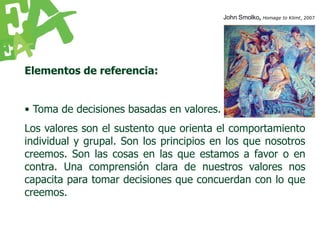 John Smolko, Homage to Klimt, 2007




Elementos de referencia:


• Toma de decisiones basadas en valores.
Los valores son el sustento que orienta el comportamiento
individual y grupal. Son los principios en los que nosotros
creemos. Son las cosas en las que estamos a favor o en
contra. Una comprensión clara de nuestros valores nos
capacita para tomar decisiones que concuerdan con lo que
creemos.
 