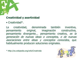 Creatividad y asertividad
• Creatividad*.
La   creatividad,     denominada    también    inventiva,
pensamiento      original,   imaginación    constructiva,
pensamiento divergente... pensamiento creativo, es la
generación de nuevas ideas o conceptos, o de nuevas
asociaciones entre ideas y conceptos conocidos, que
habitualmente producen soluciones originales.

* http://es.wikipedia.org/wiki/Creativida
 