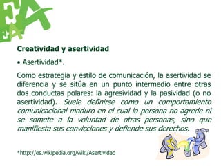 Creatividad y asertividad
• Asertividad*.
Como estrategia y estilo de comunicación, la asertividad se
diferencia y se sitúa en un punto intermedio entre otras
dos conductas polares: la agresividad y la pasividad (o no
asertividad). Suele definirse como un comportamiento
comunicacional maduro en el cual la persona no agrede ni
se somete a la voluntad de otras personas, sino que
manifiesta sus convicciones y defiende sus derechos.


*http://es.wikipedia.org/wiki/Asertividad
 