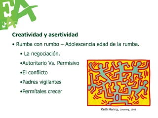 Creatividad y asertividad
• Rumba con rumbo – Adolescencia edad de la rumba.
   • La negociación.
   •Autoritario Vs. Permisivo
   •El conflicto
   •Padres vigilantes
   •Permítales crecer


                                  Keith Haring,   Growing, 1988
 