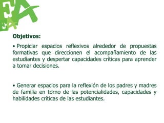 Objetivos:
• Propiciar espacios reflexivos alrededor de propuestas
formativas que direccionen el acompañamiento de las
estudiantes y despertar capacidades críticas para aprender
a tomar decisiones.


• Generar espacios para la reflexión de los padres y madres
de familia en torno de las potencialidades, capacidades y
habilidades críticas de las estudiantes.
 