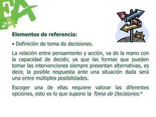 Elementos de referencia:
• Definición de toma de decisiones.
La relación entre pensamiento y acción, va de la mano con
la capacidad de decidir, ya que las formas que pueden
tomar las intervenciones siempre presentan alternativas, es
decir, la posible respuesta ante una situación dada será
una entre múltiples posibilidades.
Escoger una de ellas requiere valorar las diferentes
opciones, esto es lo que supone la Toma de Decisiones.*
 