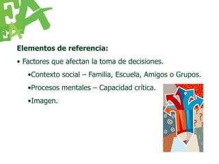 Elementos de referencia:
• Factores que afectan la toma de decisiones.
   •Contexto social – Familia, Escuela, Amigos o Grupos.
   •Procesos mentales – Capacidad crítica.
   •Imagen.
 