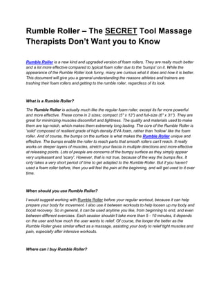 Rumble Roller – The SECRET Tool Massage
Therapists Don’t Want you to Know

Rumble Roller is a new kind and upgraded version of foam rollers. They are really much better
and a lot more effective compared to typical foam roller due to the 'bumps' on it. While the
appearance of the Rumble Roller look funny, many are curious what it does and how it is better.
This document will give you a general understanding the reasons athletes and trainers are
trashing their foam rollers and getting to the rumble roller, regardless of its look.



What is a Rumble Roller?

The Rumble Roller is actually much like the regular foam roller, except its far more powerful
and more effective. These come in 2 sizes; compact (5" x 12") and full-size (6" x 31"). They are
great for minimizing muscles discomfort and tightness. The quality and materials used to make
them are top-notch, which makes them extremely long lasting. The core of the Rumble Roller is
'solid' composed of resilient grade of high density EVA foam, rather than 'hollow' like the foam
roller. And of course, the bumps on the surface is what makes the Rumble Roller unique and
effective. The bumps enable the roller to reach parts that smooth rollers can’t reach. It really
works on deeper layers of muscles, stretch your fascia in multiple directions and more effective
at releasing points. Lots of people are concerns of the bumpy surface as they simply appear
very unpleasant and 'scary'. However, that is not true, because of the way the bumps flex. It
only takes a very short period of time to get adapted to the Rumble Roller. But if you haven’t
used a foam roller before, then you will feel the pain at the beginning, and will get used to it over
time.



When should you use Rumble Roller?

I would suggest working with Rumble Roller before your regular workout, because it can help
prepare your body for movement. I also use it between workouts to help loosen up my body and
boost recovery. So in general, it can be used anytime you like, from beginning to end, and even
between different exercises. Each session shouldn’t take more than 5 - 10 minutes, it depends
on the user and how much the user wants to relief. Of course, the longer the better as the
Rumble Roller gives similar effect as a massage, assisting your body to relief tight muscles and
pain, especially after intensive workouts.



Where can I buy Rumble Roller?
 