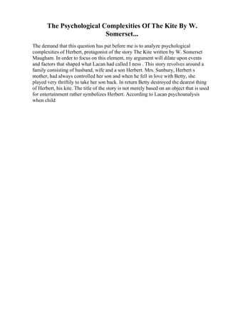 The Psychological Complexities Of The Kite By W.
Somerset...
The demand that this question has put before me is to analyze psychological
complexities of Herbert, protagonist of the story The Kite written by W. Somerset
Maugham. In order to focus on this element, my argument will dilate upon events
and factors that shaped what Lacan had called I ness . This story revolves around a
family consisting of husband, wife and a son Herbert. Mrs. Sunbury, Herbert s
mother, had always controlled her son and when he fell in love with Betty, she
played very thriftily to take her son back. In return Betty destroyed the dearest thing
of Herbert, his kite. The title of the story is not merely based on an object that is used
for entertainment rather symbolizes Herbert. According to Lacan psychoanalysis
when child
 