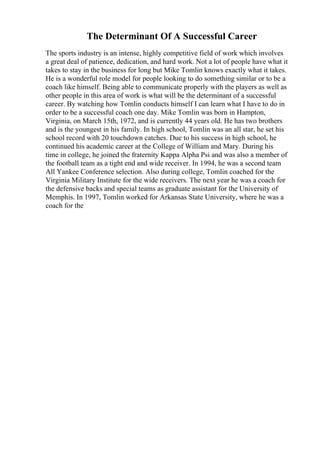 The Determinant Of A Successful Career
The sports industry is an intense, highly competitive field of work which involves
a great deal of patience, dedication, and hard work. Not a lot of people have what it
takes to stay in the business for long but Mike Tomlin knows exactly what it takes.
He is a wonderful role model for people looking to do something similar or to be a
coach like himself. Being able to communicate properly with the players as well as
other people in this area of work is what will be the determinant of a successful
career. By watching how Tomlin conducts himself I can learn what I have to do in
order to be a successful coach one day. Mike Tomlin was born in Hampton,
Virginia, on March 15th, 1972, and is currently 44 years old. He has two brothers
and is the youngest in his family. In high school, Tomlin was an all star, he set his
school record with 20 touchdown catches. Due to his success in high school, he
continued his academic career at the College of William and Mary. During his
time in college, he joined the fraternity Kappa Alpha Psi and was also a member of
the football team as a tight end and wide receiver. In 1994, he was a second team
All Yankee Conference selection. Also during college, Tomlin coached for the
Virginia Military Institute for the wide receivers. The next year he was a coach for
the defensive backs and special teams as graduate assistant for the University of
Memphis. In 1997, Tomlin worked for Arkansas State University, where he was a
coach for the
 