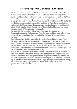 Research Paper On Christmas In Australia
What is a down under Christmas like? Australia is known as the land Down Under
for its position in the southern hemisphere. Australia is the world s largest island and
also the world s smallest continent.The seasons in Australia are opposite to the United
States. Christmas festivities begin in late November, when schools and church
groups present Nativity plays. When Australians celebrate Christmason December 25,
it is during summer vacation. Many of the traditions in Australia are similar to the
traditions in the United States. Homes are decorated, families enjoy a holiday meal,
attend church together, Santa Claus is part of the Australian Christmas and during
the entire month of December they sing carols.
One tradition that is similar ... Show more content on Helpwriting.net ...
Some families put up a Christmas tree. They also hang stockings at the edge of their
bed, and listen their all time favorite books like Christmas Wombat and Bush
Christmas.
On Christmas Eve, families attend church together. Some children expect Father
Christmas to leave gifts, and others wait for Santa Claus to visit and deliver gifts.
After opening presents on Christmas morning, the family sits down to a breakfast of
ham and eggs. Then the family goes to church again. Christmas Day is when
families and close friends gather together from all over Australia. The highlight of the
day is the holiday meal in the middle of the day.
Finally, one of my favorite parts about learning Australia Christmas, is that they
have huge bonfires at the end of the day. They get together and hang out, they tell
stories to each other. Also they gets laughs in, and play around making up time that
they didn t get to spend with each other over the past year or so. Christmas is one of
my all time favorite holidays! Who wouldn t enjoy getting to spend time with family,
and friends, and getting together hearing stories from your elders or your
grandchildren that s one of the best
 
