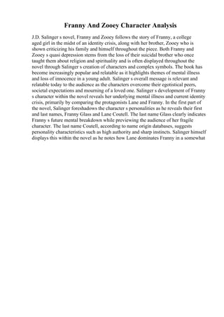 Franny And Zooey Character Analysis
J.D. Salinger s novel, Franny and Zooey follows the story of Franny, a college
aged girl in the midst of an identity crisis, along with her brother, Zooey who is
shown criticizing his family and himself throughout the piece. Both Franny and
Zooey s quasi depression stems from the loss of their suicidal brother who once
taught them about religion and spirituality and is often displayed throughout the
novel through Salinger s creation of characters and complex symbols. The book has
become increasingly popular and relatable as it highlights themes of mental illness
and loss of innocence in a young adult. Salinger s overall message is relevant and
relatable today to the audience as the characters overcome their egotistical peers,
societal expectations and mourning of a loved one. Salinger s development of Franny
s character within the novel reveals her underlying mental illness and current identity
crisis, primarily by comparing the protagonists Lane and Franny. In the first part of
the novel, Salinger foreshadows the character s personalities as he reveals their first
and last names, Franny Glass and Lane Coutell. The last name Glass clearly indicates
Franny s future mental breakdown while previewing the audience of her fragile
character. The last name Coutell, according to name origin databases, suggests
personality characteristics such as high authority and sharp instincts. Salinger himself
displays this within the novel as he notes how Lane dominates Franny in a somewhat
 