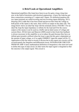 A Brief Look at Operational Amplifiers
Operational amplifiers (Op Amp) have been in use for quite a long a long time
now in the field of electronics and electrical engineering. A basic Op Amp has got
three connections consisting of 1 output and 2 inputs. For definition purposes the
two input terminals are called inverting and non inverting inputs (Huijsing, 2011).
Huijsing (2011) adds that it has been found and proven that when the voltage at
both points of the inputs is the same, there will be no output on the other side. The
image below shows an ideal Op Amp with the terminals shown. FIGURE 1 For an
ideal Op Amp the input impedance is infinite for the load and 0 for the source
output so this means it can be used as a buffer and an ideal source of voltage and
current (Storr, 2014).Carter and Mancini (2009) noted in their book that feedback
is always necessary in this amplifier so as to reduce the gain because they have an
infinite gain (around a million) when the loop is open but this gain is dependent on
the amount of input voltage, so if we apply 0.000001V input the output will be 1V.
Application of the Op Amp in circuits is diverse but in this report two circuits will be
covered namely the integrator and differential circuit. INTEGRATOR CIRCUITS
FROM OP AMP A basic mathematical definition of integration is the main tool used
to define this type of amp circuit. In other terms the input signal is integrated so that
the outcome is the output signal. This circuit is
 