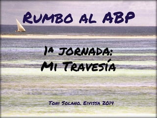 1ª jornada:
Mi Travesía
Rumbo al ABP
Toni Solano. Eivissa 2014
 