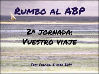 2ª jornada:
Vuestro viaje
Rumbo al ABP
Toni Solano. Eivissa 2014
 