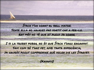 Ítaca t’ha donat el bell viatge.
Sense ella no hauries pas sortit cap a fer-lo.
Res més no té que et pugui ja donar.
I si la trobes pobra, no és que Ítaca t’hagi enganyat.
Savi com bé t’has fet, amb tanta experiència,
ja hauràs pogut comprendre què volen dir les Ítaques.
(Kavafis)
 