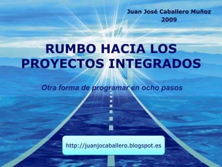 RUMBO HACIA LOS PROYECTOS INTEGRADOS Juan José Caballero Muñoz 2009 Otra forma de programar en ocho pasos http://juanjosecaballero.blogspot.com 