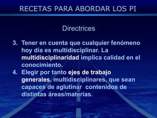 DirectricesTener en cuentaquecualquierfenómenohoydíaesmultidisciplinar. La multidisciplinaridadimplicacalidad en el conocimiento.Elegirportantoejes de trabajogenerales, multidisciplinares, queseancapaces de aglutinarcontenidos de distintasáreas/materias.RECETAS PARA ABORDAR LOS PI