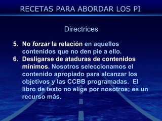 DirectricesNo forzar la relaciónen aquelloscontenidosque no den pie a ello.Desligarse de ataduras de contenidosmínimos. Nosotrosseleccionamos el contenidoapropiadoparaalcanzar los objetivos y las CCBB programadas.  El libro de texto no eligepornosotros; es un recursomás.RECETAS PARA ABORDAR LOS PI