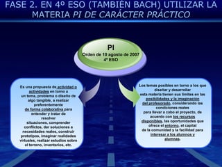 FASE 2. EN 4º ESO (TAMBIÉN BACH) UTILIZAR LA MATERIA PI DE CARÁCTER PRÁCTICOPIOrden de 10 agosto de 20074º ESOLos temas posibles en torno a los que diseñar y desarrollaresta materia tienen sus límites en las posibilidades y la imaginacióndel profesorado, considerando las condiciones realespara llevar a cabo el proyecto, de acuerdo con los recursosdisponibles, las oportunidades que ofrece el entorno, el capitalde la comunidad y la facilidad para interesar a los alumnos yalumnas.Es una propuesta de actividad o actividades en torno aun tema, problema o diseño de algo tangible, a realizar preferentementede forma colaborativa para entender y tratar deresolver situaciones, comprender conflictos, dar soluciones anecesidades reales, construir prototipos, imaginar realidadesvirtuales, realizar estudios sobre el terreno, inventarios, etc.