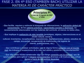 FASE 2. EN 4º ESO (TAMBIÉN BACH) UTILIZAR LA MATERIA PI DE CARÁCTER PRÁCTICOPrincipios PIOrden de 10 agosto de 20074º ESO- Que facilite, requiera y estimule la búsqueda de informaciones, la aplicación global del conocimiento, de los saberes prácticos, capacidades sociales y destrezas, no necesariamente relacionados con las materias del currículo, al menos no todos ellos.- Que implique la realización de algo tangible (prototipos, objetos, intervenciones en el medio natural, social y cultural, inventarios, recopilaciones, exposiciones, digitalizaciones, planes, estudios de campo, encuestas, recuperación de tradiciones y de lugares de interés, publicaciones, etc.)- Que contribuya a realizar actividades que de alguna forma conecten con el mundo real, los trabajos y ocupaciones de la vida real adulta y posterior a la escolarización.- Que elija como núcleo vertebrador algo que tenga conexión con la realidad, que dé oportunidades para aplicar e integrar conocimientos diversos y dé motivos para actuar dentro y fuera de los centros docentes.
