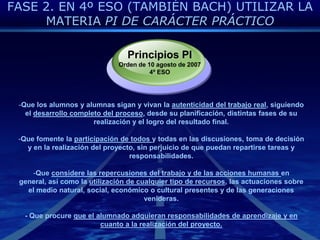 FASE 2. EN 4º ESO (TAMBIÉN BACH) UTILIZAR LA MATERIA PI DE CARÁCTER PRÁCTICOPrincipios PIOrden de 10 agosto de 20074º ESOQue los alumnos y alumnas sigan y vivan la autenticidad del trabajo real, siguiendo el desarrollo completo del proceso, desde su planificación, distintas fases de su realización y el logro del resultado final.