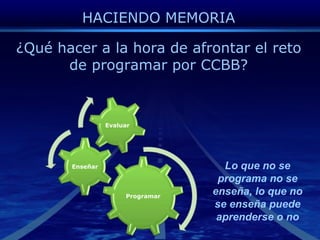 HACIENDO MEMORIA¿Qué hacer a la hora de afrontar el reto de programar por CCBB?Lo que no se programa no se enseña, lo que no se enseña puede aprenderse o no