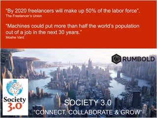 SOCIETY 3.0
“CONNECT, COLLABORATE & GROW”
“By 2020 freelancers will make up 50% of the labor force”.
The Freelancer’s Union
“Machines could put more than half the world’s population
out of a job in the next 30 years.”
Moshe Vard
 