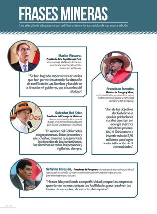 10 . 11
Unaseleccióndecitasquemarcanladiferenciaentreloscontenidosdelapresenteedición
FRAsESMINERAS
“Hemos ido perdiendo competitividad porque las empresas
que vienen no encuentran las facilidades para resolver los
temas de servicios, de estudio de impacto”.
“EnnombredelGobiernoles
traigopromesas.Estarpresentesy
escucharlos,tenemosquegarantizar
losderechosdelascomunidades,
losderechosdetodoslosperuanosy
vigilarlos,siempre.
“Unodelosobjetivos
delGobiernoes
quelaspoblaciones
ruralescuentencon
energíaeléctrica
sininterrupciones.
Así,elGobiernovaa
invertirmásdeS/6
millonesparalograr
laelectrificaciónde12
comunidades”.
“Sehanlogradoimportantesacuerdos
quehanpermitidoatenderlasituación
deconflictodeLasBambasyhasidoen
lalíneademigobierno,porelcaminodel
diálogo”.
Seferino Yesquén, PresidentedePerupetro,expresaunodelosmotivosporelcual
nuestropaíshaperdidocompetitividadenlaindustriamundialdehidrocarburos.
(Verentrevistaenestaedición)
Salvador Del Solar,
PresidentedelConsejodeMinistros,
durantelainstalacióndelamesade
diálogoeneldistritoChallhuahuacho,
provinciadeCotabambas(Apurímac).
Martín Vizcarra,
PresidentedelaRepúblicadelPerú,
ensumensajealaNacióndondehizo
menciónalasolucióndelconflicto
mineroenLasBambas.
Francisco Ísmodes
MinistrodeEnergíayMinas,
eneliniciooficialdelasobrasdelproyecto
“Sistemaeléctricoruraldelacomunidad
campesinadeMichiquillay”.
 