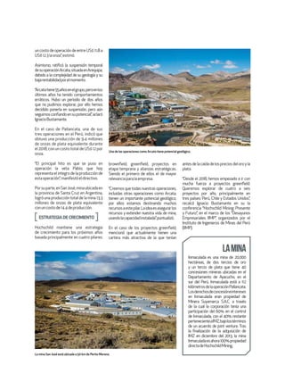 un costo de operación de entre US$ 11.8 a
US$12.3laonza”,estimó.
Asimismo, ratificó la suspensión temporal
desuoperaciónArcata,situadaenArequipa,
debido a la complejidad de su geología y su
bajarentabilidadporelmomento.
“Arcatatiene55añosenelgrupo,peroenlos
últimos años ha tenido comportamientos
erráticos. Hubo un periodo de dos años
que no pudimos explorar, por ello hemos
decidido ponerla en suspensión, pero aún
seguimosconfiandoensupotencial”,aclaró
IgnacioBustamante.
En el caso de Pallancata, una de sus
tres operaciones en el Perú, indicó que
obtuvo una producción de 9.4 millones
de onzas de plata equivalente durante
el 2018, con un costo total de US$ 12 por
onza.
“El principal hito es que se puso en
operación la veta Pablo, que hoy
representa el integro de la producción de
estaoperación”,manifestóeldirectivo.
Porsuparte,enSanJosé,minaubicadaen
la provincia de Santa Cruz en Argentina,
logró una producción total de la mina 13.3
millones de onzas de plata equivalente
conuncostode14.4deproducción.
ESTRATEGIADECRECIMIENTO
Hochschild mantiene una estrategia
de crecimiento para los próximos años
basada principalmente en cuatro pilares:
brownfield, greenfield, proyectos en
etapa temprana y alianzas estratégicas.
Siendo el primero de ellos el de mayor
relevanciaparalaempresa.
“Creemosquetodasnuestrasoperaciones,
incluidas otras operaciones como Arcata,
tienen un importante potencial geológico,
por ellos estamos destinando muchos
recursosaestepilar.Laideaesasegurarlos
recursos y extender nuestra vida de mina,
usandolacapacidadinstalada”,puntualizó.
En el caso de los proyectos greenfield,
mencionó que actualmente tienen una
cartera más atractiva de la que tenían
antesdelacaídadelospreciosdeloroyla
plata.
“Desde el 2018, hemos empezado a ir con
mucha fuerza a proyectos greenfield.
Queremos explorar de cuatro a seis
proyectos por año, principalmente en
tres países: Perú, Chile y Estados Unidos”,
recalcó Ignacio Bustamante en su la
conferencia “Hochschild Mining: Presente
y Futuro”, en el marco de los “Desayunos
Empresariales IIMP”, organizados por el
Instituto de Ingenieros de Minas del Perú
(IIMP).
Inmaculada es una mina de 20,000
hectáreas, de dos tercios de oro
y un tercio de plata que tiene 40
concesiones mineras ubicadas en el
Departamento de Ayacucho, en el
sur del Perú. Inmaculada está a 112
kilómetrosdelaoperaciónPallancata.
Losderechosdeconcesióneintereses
en Inmaculada eran propiedad de
Minera Suyamarca S.A.C. a través
de la cual la corporación tenía una
participación del 60% en el control
de Inmaculada, con el 40% restante
pertenecienteaIMZ,bajolostérminos
de un acuerdo de joint venture. Tras
la finalización de la adquisición de
IMZ en diciembre del 2013, la mina
Inmaculadaesahora100%propiedad
directadeHochschildMining.
LAMINA
Una de las operaciones como Arcata tiene potencial geológico.
La mina San José está ubicada a 50 km de Perito Moreno.
 