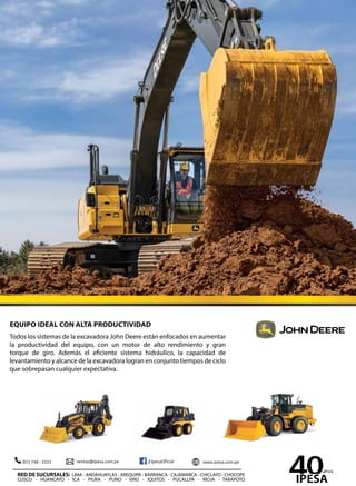 EQUIPO IDEAL CON ALTA PRODUCTIVIDAD
Todos los sistemas de la excavadora John Deere están enfocados en aumentar
la productividad del equipo, con un motor de alto rendimiento y gran
torque de giro. Además el eficiente sistema hidráulico, la capacidad de
levantamiento y alcance de la excavadora logran en conjunto tiempos de ciclo
que sobrepasan cualquier expectativa.
RED DE SUCURSALES: LIMA - ANDAHUAYLAS - AREQUIPA - BARRANCA - CAJAMARCA - CHICLAYO - CHOCOPE
CUSCO - HUANCAYO - ICA - PIURA - PUNO - VIRÚ - IQUITOS - PUCALLPA - RIOJA - TARAPOTO
 