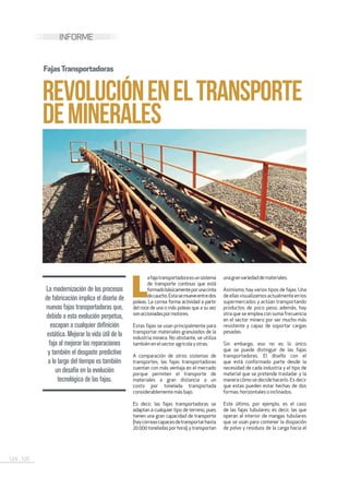 124 . 125
INFORME
REVOLUCIÓNENELTRANSPORTE
DEMINERALES
La modernización de los procesos
de fabricación implica el diseño de
nuevas fajas transportadoras que,
debido a esta evolución perpetua,
escapan a cualquier definición
estática. Mejorar la vida útil de la
faja al mejorar las reparaciones
y también el desgaste predictivo
a lo largo del tiempo es también
un desafío en la evolución
tecnológica de las fajas.
L
afajatransportadoraesunsistema
de transporte continuo que está
formadobásicamenteporunacinta
decaucho.Estasemueveentredos
poleas. La correa forma actividad a partir
del roce de una o más poleas que a su vez
sonaccionadaspormotores.
Estas fajas se usan principalmente para
transportar materiales granulados de la
industria minera. No obstante, se utiliza
tambiénen elsectoragrícola y otras.
A comparación de otros sistemas de
transportes, las fajas transportadoras
cuentan con más ventaja en el mercado
porque permiten el transporte de
materiales a gran distancia a un
costo por tonelada transportada
considerablemente másbajo.
Es decir, las fajas transportadoras se
adaptan a cualquier tipo de terreno, pues
tienen una gran capacidad de transporte
(haycorreascapacesdetransportarhasta
20.000toneladasporhora),ytransportan
unagranvariedaddemateriales.
Asimismo, hay varios tipos de fajas. Una
deellasvisualizamosactualmenteenlos
supermercados y actúan transportando
productos de poco peso; además, hay
otra que se emplea con suma frecuencia
en el sector minero por ser mucho más
resistente y capaz de soportar cargas
pesadas.
Sin embargo, eso no es lo único
que se puede distinguir de las fajas
transportadoras. El diseño con el
que está conformado parte desde la
necesidad de cada industria y el tipo de
material que se pretende trasladar y la
manera cómo se decide hacerlo. Es decir
que estas pueden estar hechas de dos
formas:horizontaleso inclinados.
Este último, por ejemplo, es el caso
de las fajas tubulares; es decir, las que
operan al interior de mangas tubulares
que se usan para contener la disipación
de polvo y residuos de la carga hacia el
FajasTransportadoras
 
