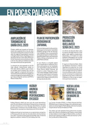 14 . 15
ACTUALIDAD
ENPOCASPALABRAS
AMPLIACIÓNDE
TOROMOCHOSE
DARÍAENEL2020
PLANDEPARTICIPACIÓN
CIUDADANADE
ZAFRANAL
HUDBAY
ANUNCIA
NUEVAS
PERFORACIONES
ENCUSCO
PRODUCCIÓN
MÁXIMADE
QUELLAVECO
SERÍAENEL2023Chinalco señaló que la puesta en funciona-
miento de la expansión de la mina de cobre
Toromocho(Junín)podríacomenzarenelaño
2020.Así,segúnelvicepresidentecomercial
ydelogísticadeChinalco,XingWang,precisó
queparael2021loscostosnetosdirectosen
laminaToromochoseencontraránpordeba-
jo de los US$ 2,500 por tonelada, buscando
unamayoreficienciaenlasoperaciones.
La inversión por esta expansión es de US$
1,355 millones. Anteriormente estaba en
US$ 1,300 millones, debido a que la empre-
sa consideró que el proyecto iba a ser de
mayor magnitud. La expansión del proyecto
Toromochoestáactualmenteencargadoala
empresadeingenieríaestadounidenseFluor,
que viene proveyendo servicios de EPCM a
MineraChinalcoPerú.
Las Fuerzas Armadas (FFAA) y la Policía Nacional del Perú
(PNP)destruyeronmaquinaria,dragasyotroselementosdesti-
nadosalamineríailegalenMadredeDios,informóelComando
ConjuntodelasFuerzasArmadas(CCFFAA).
Tras indicar que este operativo forma parte de las acciones
dentro de la fase de consolidación del Estado en zonas donde
se desarrollaba la minería ilegal en Madre de Dios, se informó
quelaacciónconjuntaserealizócondirecciónalsector“LaPas-
tora”,aorillasdelríoMadredeDios.
Hudbay Minerals señaló que para este año prevé desembolsar
unosUS$130millonesenelproyectoPampacanchaylaoperación
de cobre Constancia, en Cusco. De estos desembolsos, el capital
previsto para Constancia es de US$ 88 millones, y en el caso de
Pampacancha,seproyectaundesembolsodeUS$42millones.
Hudbay prevé que las inversiones en sus operaciones y proyectos
en Perú para este año serán las más altas dentro de los próximos
cincoaños.“Constanciatienepotencialdeañadirvaloratravésde
depósitossatélites”,señalóelCEOdeHudbay,AlanHait.
NUEVALUCHA
CONTRALA
MINERÍAILEGAL
ENMADREDE
DIOS
Un informe de Deutsche Bank sobre
los avances de Anglo American a nivel
global revela algunas prospecciones
relacionadas a la iniciativa de cobre
Quellaveco (Moquegua), que se prevé
iniciará operaciones en la segunda mi-
tadde2022.
El reporte de Deutsche Bank refiere
que Quellaveco alcanzará su máxima
capacidad de producción en el año
2023,eincrementarálaproducciónde
cobredeAngloAmericanenSudamé-
rica en los próximos años. En esta ex-
pansión se excluyen las ampliaciones
esperadasenlasminasLosBroncesy
Collahuasi, en Chile, ya que se requie-
renlospermisosnecesarios.
ElServicioNacionaldeCertificaciónAm-
biental para las Inversiones Sostenibles
(SENACE) aprobó el Plan de Participa-
ción Ciudadana Previo a la presentación
delEstudiodeImpactoAmbientaldeta-
llado(EIA-d)delProyectodeExplotación
Minera Zafranal, presentado por Com-
pañíaMineraZafranal.
En ese informe, la compañía explicó
que ha planificado la realización de ta-
lleres participativos en las localidades
que comprenden el Área de Influencia
Social Directa (AISD) Preliminar del
proyecto; es decir, Huancarqui, Corire,
Lluta,anexoPedregalyMajesElPedre-
gal;yquelostalleresseráncoordinados
y convocados por el Senace; y propone
realizardichostalleresentreel6yel10
demayodeesteaño2019.
 