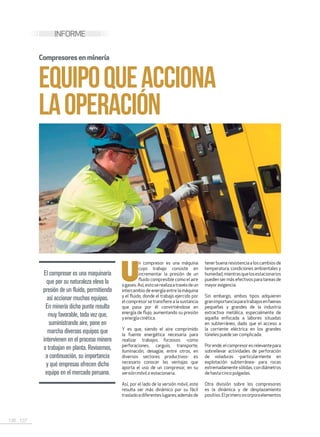 136 . 137
INFORME
EQUIPOQUEACCIONA
LAOPERACIÓN
El compresor es una maquinaria
que por su naturaleza eleva la
presión de un fluido, permitiendo
así accionar muchos equipos.
En minería dicho punto resulta
muy favorable, toda vez que,
suministrando aire, pone en
marcha diversos equipos que
intervienen en el proceso minero
o trabajan en planta. Revisemos,
a continuación, su importancia
y qué empresas ofrecen dicho
equipo en el mercado peruano.
U
n compresor es una máquina
cuyo trabajo consiste en
incrementar la presión de un
fluido compresible como el aire
ogases.Así,estoserealizaatravésdeun
intercambio de energía entre la máquina
y el fluido, donde el trabajo ejercido por
el compresor se transfiere a la sustancia
que pasa por él convirtiéndose en
energía de flujo, aumentando su presión
yenergíacinética.
Y es que, siendo el aire comprimido
la fuente energética necesaria para
realizar trabajos forzosos -como
perforaciones, carguío, transporte,
iluminación, desagüe, entre otros, en
diversos sectores productivos- es
necesario conocer las ventajas que
aporta el uso de un compresor, en su
versiónmóvilo estacionaria.
Así, por el lado de la versión móvil, este
resulta ser más dinámico por su fácil
trasladoadiferenteslugares;ademásde
tenerbuenaresistenciaaloscambiosde
temperatura, condiciones ambientales y
humedad,mientrasquelosestacionarios
puedensermásefectivosparatareasde
mayorexigencia.
Sin embargo, ambos tipos adquieren
granimportanciaparatrabajosenfaenas
pequeñas y grandes de la industria
extractiva metálica, especialmente de
aquella enfocada a labores situadas
en subterráneo, dado que el acceso a
la corriente eléctrica en los grandes
túnelespuede sercomplicada.
Porende,elcompresoresrelevantepara
sobrellevar actividades de perforación
de voladuras -particularmente en
explotación subterránea- para rocas
extremadamente sólidas, con diámetros
de hasta cinco pulgadas.
Otra división sobre los compresores
es la dinámica y de desplazamiento
positivo.Elprimeroincorporaelementos
Compresoresenminería
 