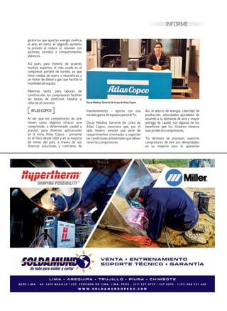 INFORME
giratorios que aportan energía cinética
al aire; en tanto, el segundo aumenta
la presión al reducir el volumen con
pistones, tornillos o compartimentos
plásticos.
Así pues, para minería, de acuerdo
muchos expertos, el más usado es el
compresor portátil de tornillo, ya que
tiene ruedas de acero o neumáticas y
un motor de diésel o gas que facilita la
movilidaddelequipo.
Mientras tanto, para labores de
construcción, los compresores facilitan
las tareas de shotcreat, taladrar y
reforzarelconcreto.
ATLASCOPCO
Al ser que los compresores de aire
tienen como objetivo ofrecer aire
comprimido, a determinado caudal y
presión, para diversas aplicaciones
en la mina, Atlas Copco – presente
en el Perú desde 1950 y en la mayoría
de minas del país, a través de sus
diversas soluciones y contratos de
mantenimiento – aporta con una
variada gama de equipos para tal fin.
Óscar Medina, Gerente de Línea de
Atlas Copco, menciona que, por el
lado minero, existen una serie de
requerimientos orientados a soportar
las condiciones ambientales que deben
tener los compresores.
Así, el ahorro de energía, celeridad de
producción, velocidades ajustables de
acuerdo a la demanda de aire y mayor
entrega de caudal, son algunas de los
beneficios que los titulares mineros
buscan den loscompresores.
“En términos de procesos, nuestros
compresores de aire son demandados
en su mayoría para la operación
Óscar Medina, Gerente de Línea de Atlas Copco.
 