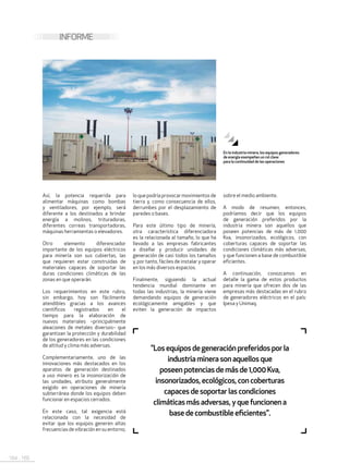 164 . 165
INFORME
Así, la potencia requerida para
alimentar máquinas como bombas
y ventiladores, por ejemplo, será
diferente a los destinados a brindar
energía a molinos, trituradoras,
diferentes correas transportadoras,
máquinas herramientas o elevadores.
Otro elemento diferenciador
importante de los equipos eléctricos
para minería son sus cubiertas, las
que requieren estar construidas de
materiales capaces de soportar las
duras condiciones climáticas de las
zonas en que operarán.
Los requerimientos en este rubro,
sin embargo, hoy son fácilmente
atendibles gracias a los avances
científicos registrados en el
tiempo para la elaboración de
nuevos materiales –principalmente
aleaciones de metales diversos– que
garantizan la protección y durabilidad
de los generadores en las condiciones
de altitud y clima más adversas.
Complementariamente, uno de las
innovaciones más destacados en los
aparatos de generación destinados
a uso minero es la insonorización de
las unidades, atributo generalmente
exigido en operaciones de minería
subterránea donde los equipos deben
funcionar en espacios cerrados.
En este caso, tal exigencia está
relacionada con la necesidad de
evitar que los equipos generen altas
frecuencias de vibración en su entorno,
sobre el medio ambiente.
A modo de resumen, entonces,
podríamos decir que los equipos
de generación preferidos por la
industria minera son aquellos que
poseen potencias de más de 1,000
Kva, insonorizados, ecológicos, con
coberturas capaces de soportar las
condiciones climáticas más adversas,
y que funcionen a base de combustible
eficientes.
A continuación, conozcamos en
detalle la gama de estos productos
para minería que ofrecen dos de las
empresas más destacadas en el rubro
de generadores eléctricos en el país:
Ipesa y Unimaq.
"Losequiposdegeneraciónpreferidosporla
industriaminerasonaquellosque
poseenpotenciasdemásde1,000Kva,
insonorizados,ecológicos,concoberturas
capacesdesoportarlascondiciones
climáticasmásadversas,yquefuncionena
basedecombustibleeficientes".
En la industria minera, los equipos generadores
de energía esempeñan un rol clave
para la continuidad de las operaciones
lo que podría provocar movimientos de
tierra y, como consecuencia de ellos,
derrumbes por el desplazamiento de
paredes o bases.
Para este último tipo de minería,
otra característica diferenciadora
es la relacionada al tamaño, lo que ha
llevado a las empresas fabricantes
a diseñar y producir unidades de
generación de casi todos los tamaños
y, por tanto, fáciles de instalar y operar
en los más diversos espacios.
Finalmente, siguiendo la actual
tendencia mundial dominante en
todas las industrias, la minería viene
demandando equipos de generación
ecológicamente amigables y que
eviten la generación de impactos
 