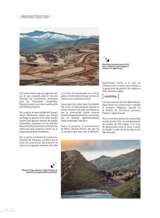 178 . 179
PROYECTOSTOP
de concentración que use agua de mar,
por lo que presentó ante el Servicio
Nacional de Certificación Ambiental
para las Inversiones Sostenibles
(Senace) evalúa la primera modificación
delEIAddelproyecto.
Por su parte, el nuevo alcalde de Caravelí,
Arturo Montesinos, espera que Pampa
de Pongo se ejecute en el menor tiempo
posible para generar fuentes de trabajo,
movimiento económico en los distritos
BellaUnión,Acarí,entreotros.Montesinos
indicó que este proyecto cuenta con la
licenciasocialdelosciudadanos.
Por su parte, la Cámara de Comercio e
Industria de Arequipa considera que el
inicio de construcción del proyecto se
daría en el segundo semestre del 2019
y su inicio de operaciones en el 2022,
pese a la información de que el inicio de
construcción se dará en el2020.
Una proyección similar tiene Scotiabank.
“De cerrar el financiamiento durante el
primer semestre del 2019, consideramos
que la construcción podría iniciarse
duranteelsegundosemestre,conmontos
que no variarían significativamente
nuestroestimado”,indicaron.
Sobre el proyecto, el exviceministro
de Minas, Rómulo Mucho, dijo que “es
un proyecto que dará vida al desierto”,
beneficiando mucho a la zona de
influencia con el canon que recibirán y
la generación de puestos de trabajo en
favorde toda la región.
MAGISTRAL
Con una inversión de US$ 480 millones,
Nexa Resources planea hacer realidad
el proyecto Magistral, ubicado en
el distrito de Conchucos, provincia
Pallasca, región Áncash.
Así, el inicio de construcción proyectado
es para el año 2022, con una generación
de empleo de 1170 plazas, y el inicio
de operaciones sería el 2023, a partir
de donde´la vida útil de la mina es de
dieciséisaños´.
Nexa Resources planea para el 2020,
hacer realidad el proyecto Magistral
ubicado en la región Áncash.
Pampa de Pongo, ubicada en región Arequipa, se
encuentra en búsqueda de financiamiento.
 