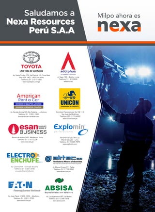 Jr. Napo 126 – Breña – Lima
Teléfono: 511 6135600
adolphus.pe
Av. Santo Toribio 173, Vía Central 125, Torre Real
Piso 8 Of. 1401, 1402. San Isidro
Teléfono: (51 1) 611-1000
www.toyotaperu.com.pe
Alonso de Molina 1652, Monterrico, Surco
Teléfono: (511) 317-7226
www.esan.edu.pe
Panamericana Sur Km. 22
Villa El Salvador – Lima
Teléfono: (51 1) 295-7070
www.explomin.com
Av. Nicolás Arriola 565 Sta. Catalina - La Victoria
Teléfono: (51 1) 631-1060
www.american-rentacar.com
Av. Los Ingenieros 807, La Molina
Teléfono: (51 1) 348-1978
www.absisa.com
Av. José Pardo 513 Of. 1003 – Miraflores
Teléfono: (51 1) 611-2700
www.eaton.com.pe
Ventiladores Mineros e Industriales
Más de 50 años sirviendo a la minería e industria en general...
Jr. Manuel Arispe 311 Callao
Teléfono: (511) 715-3956
www.airtec.com.pe
Carretera Panamericana Sur KM 11.4
San Juan de Miraflores
Teléfono: (51 1) 215-4600
www.unicon.com.pe
Av. Colonial 405 – Cercado de Lima
Teléfono: (51 1) 201-3760
www.electroenchufe.com
Milpo ahora esSaludamos a
Nexa Resources
Perú S.A.A
 