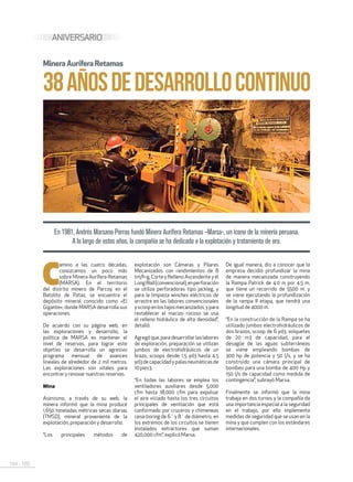 184 . 185
ANIVERSARIO
38AÑOSDEDESARROLLOCONTINUO
MineraAurífera Retamas
En 1981, Andrés Marsano Porras fundó Minera Aurífera Retamas –Marsa-, un ícono de la minería peruana.
A lo largo de estos años, la compañía se ha dedicado a la explotación y tratamiento de oro.
C
amino a las cuatro décadas,
conozcamos un poco más
sobre Minera Aurífera Retamas
(MARSA). En el territorio
del distrito minero de Parcoy, en el
Batolito de Pataz, se encuentra el
depósito mineral conocido como «El
Gigante», donde MARSA desarrolla sus
operaciones.
De acuerdo con su página web, en
las exploraciones y desarrollo, la
política de MARSA es mantener el
nivel de reservas, para lograr este
objetivo se desarrolla un agresivo
programa mensual de avances
lineales de alrededor de 2 mil metros.
Las exploraciones son vitales para
encontrar y renovar nuestras reservas.
Mina
Asimismo, a través de su web, la
minera informó que la mina produce
1,650 toneladas métricas secas diarias
(TMSD), mineral proveniente de la
explotación, preparación y desarrollo.
“Los principales métodos de
explotación son Cámaras y Pilares
Mecanizados con rendimientos de 8
tm/h-g, Corte y Relleno Ascendente y el
LongWall(convencional),enperforación
se utiliza perforadoras tipo jackleg, y
para la limpieza winches eléctricos de
arrastre en las labores convencionales
yscoopenlostajosmecanizados,ypara
restablecer el macizo rocoso se usa
el relleno hidráulico de alta densidad”,
detalló.
Agregóque,paradesarrollarlaslabores
de exploración, preparación se utilizan
jumbos de electrohidráulicos de un
brazo, scoops desde 1.5 yd3 hasta 4.5
yd3 de capacidad y palas neumáticas de
10 pies3.
“En todas las labores se emplea los
ventiladores auxiliares desde 5,000
cfm hasta 18,000 cfm para expulsar
el aire viciado hasta los tres circuitos
principales de ventilación que está
conformado por cruceros y chimeneas
raise boring de 6´ y 8´ de diámetro, en
los extremos de los circuitos se tienen
instalados extractores que suman
420,000 cfm”, explicó Marsa.
De igual manera, dio a conocer que la
empresa decidió profundizar la mina
de manera mecanizada construyendo
la Rampa Patrick de 4.0 m por 4.5 m,
que tiene un recorrido de 5500 m. y
se viene ejecutando la profundización
de la rampa II etapa, que tendrá una
longitud de 4000 m.
“En la construcción de la Rampa se ha
utilizado jumbos electrohidráulicos de
dos brazos, scoop de 6 yd3, volquetes
de 20 m3 de capacidad, para el
desagüe de las aguas subterráneas
se viene empleando bombas de
300 hp de potencia y 50 l/s, y se ha
construido una cámara principal de
bombeo para una bomba de 400 Hp y
150 l/s de capacidad como medida de
contingencia”, subrayó Marsa.
Finalmente se informó que la mina
trabaja en dos turnos y la compañía da
una importancia especial a la seguridad
en el trabajo, por ello implementa
medidas de seguridad que se usan en la
mina y que cumplen con los estándares
internacionales.
 