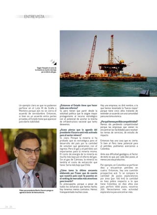 24 . 25
ENTREVISTA
Un ejemplo claro es que no podemos
perforar en el Lote III de Graña y
Montero porque aún no se cierra el
acuerdo de servidumbre. Entonces,
si bien es un acuerdo entre partes
privadas, el Estado tiene que aparecer
para darle viabilidad.
¿Entonces el Estado tiene que hacer
todaunareforma?
Sí, pero tienen que partir desde la
voluntad política que le asigne mayor
protagonismo al recurso estratégico
con el potencial de acortar la brecha
de infraestructura nacional que tanto
deseamos.
¿Acaso piensa que la agenda del
presidenteVizcarra está más activada
paraelsectorminero?
Sí, claro. Porque la minería sí ha
probado que es estratégica para el
desarrollo del país por la cantidad
de volumen que generamos con el
ingreso. Pero el gas y el petróleo son
importantes para la minería misma.
El costo de energía de la minería es
mucho más bajo por el efecto del gas.
Sin el gas de Camisea, la minería no
tendría el costo de extracción que
tiene. Sería más bajo que Chile.
¿Cómo toma la última encuesta
elaborada por Fraser que da cuenta
que nuestro país cayó 19 puestos en
elrankingdemercadosmásatractivos
parainvertir?
Es preocupante, porque a pesar de
todos los esfuerzos que hemos hecho;
hoy tenemos menos contratos. Hemos
transparentado muchascosas.
Hay una empresa, no diré nombre, a la
que hemos levantado la ‘fuerza mayor’
porque tiene cinco años tratando de
extender un acuerdo con una comunidad
para una toma sísmica.
¿Porquéhemosperdidocompetitividad?
Hemos ido perdiendo competitividad
porque las empresas que vienen no
encuentran las facilidades para resolver
los temas de servicios, de estudio de
impacto.
Entonces hay una cosa que es cierta.
Si bien el Perú tiene potencial para
el petróleo, podríamos acercarnos a
Colombia.
Ante esa dificultad geológica, el factor
de éxito es que, por cada diez pozos, al
menosuno sea productivo.
Por ejemplo, en Colombia se perforan
diez y encuentran petróleo en
cuatro. Entonces, hay una cuestión
prospectiva acá. Si se compara la
cantidad de pozos exploratorios
por área (por 100 km) la cantidad
es bien pobre respecto a lo que
tiene Colombia: en diez años ese
país perforó 1000 pozos, nosotros
200. Necesitamos más actividad
exploratoria para encontrar más.
Según Yesquén el costo de
la minería es mucho más bajo
por el efecto del gas.
Piden que presidente Martín Vizcarra ponga en
agenda al sector de hidrocarburos.
 