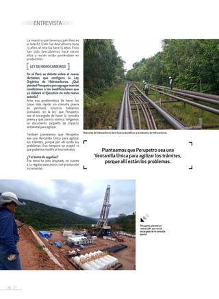 26 . 27
ENTREVISTA
La muestra que tenemos petróleo es
el lote 67. Este fue descubierto hace
13 años, el lote 64 hace 15 años. Esos
han sido descubiertos hace varios
años y recién están poniéndose en
producción.
LEYDEHIDROCARBUROS
En el Perú se debate sobre el nuevo
dictamen que configura la Ley
Orgánica de Hidrocarburos. ¿Qué
planteóPerupetroparaagregarnuevas
condiciones a las modificaciones que
ya elaboró el Ejecutivo en esta nueva
autoría?
Ante esa problemática de hacer las
cosas más rápido sin consulta previa
en permisos, nosotros habíamos
postulado -en la ley- que Perupetro
sea el encargado de hacer la consulta
previa y que, para la sísmica, tengamos
un documento pequeño de impacto
ambientalparaagilizar.
También planteamos que Perupetro
sea una Ventanilla Única para agilizar
los trámites, porque por allí están los
problemas. Eso tampoco se aceptó ni
quepodamosmodificarloscontratos.
¿Yel tema deregalías?
Ese tema ha sido aceptado en cuanto
a la regalía para pozos con producción
incremental.
Planteamos que Perupetro sea una
Ventanilla Única para agilizar los trámites,
porque allí están los problemas.
Perupetro planteó en
nueva LOH, que sea el
encargado de la consulta
previa.
Nueva ley de hidrocarburos daría buenos beneficios a la industria de hidrocarburos.
 