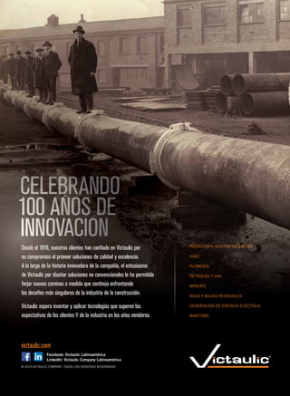 © 2019 VICTAULIC COMPANY. TODOS LOS DERECHOS RESERVADOS.
victaulic.com
PROTECCIÓN CONTRA INCENDIOS
HVAC
PLOMERÍA
PETRÓLEO Y GAS
MINERÍA
AGUA Y AGUAS RESIDUALES
GENERACIÓN DE ENERGÍA ELÉCTRICA
MARÍTIMO
Desde el 1919, nuestros clientes han confiado en Victaulic por
su compromiso al proveer soluciones de calidad y excelencia.
A lo largo de la historia innovadora de la compañía, el entusiasmo
de Victaulic por diseñar soluciones no convencionales le ha permitido
forjar nuevos caminos a medida que continúa enfrentando
los desafíos más singulares de la industria de la construcción.
Victaulic espera inventar y aplicar tecnologías que superen las
expectativas de los clientes Y de la industria en los años venideros.
 