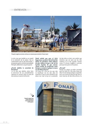 28 . 29
ENTREVISTA
La otra cosa que también ya se aceptó
es la extensión de los plazos. Hay un
condicionante que ha sido descartado, y
eraqueparaqueuncontratoseaampliado,
Petroperudebíatenerunaparticipación.
¿Fonafe debilita la autoridad de
Perupetro?
Yo no díría que debilita, antes bien,
la estructura de sus procedimientos
ralentiza en muchos casos la toma de
decisionesennuestrainstitución.
Usted estimó que para el 2023
llegaremos a producir 100 mil barriles
diarios de petróleos; 1,600 millones
de pies cúbicos de gas; y 96 mil de
barriles líquidos de gas natural.
¿Estos niveles de producción serán
siempre y cuando se aplique la nueva
LeydeHidrocarburos?
Los lotes 67 y 64 son los que más
se benefician con los diez años de
extensión. O sea, el único beneficio que
ahora nos trae la ley es la extensión
de diez años; es decir, ese cambio que
teníamos que ver para una ley más
moderna se le han quitado muchas
cosas. El articulo tangible y concreto
para que esto pase son losplazos.
¿Porqué?
Porque los plazos ya están corriendo
para los lotes 67 y 64: ellos tienen 30
años. En ese tiempo tú dejas un petróleo
acá y ya no entra al flujo de caja. Pero si
esas reservas de diez años entran a tu
Perupetro organiza reuniones continuas con empresas para entender la ‘fuerza mayor’.
Yesquén asegura que
Fonafe ralentiza la
toma de decisiones
de Perupetro.
 