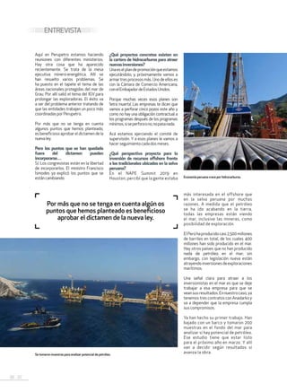 36 . 37
ENTREVISTA
Aquí en Perupetro estamos haciendo
reuniones con diferentes ministerios.
Hay otra cosa que ha aparecido
recientemente. Se trata de la mesa
ejecutiva minero-energética. Allí se
han resuelto varios problemas. Se
ha puesto en el tapete el tema de las
áreas nacionales protegidas del mar de
Grau. Por allí salió el tema del IGV para
prolongar las exploradoras. El éxito va
a ser del problema anterior tratando de
que las entidades trabajen un poco más
coordinadasporPerupetro.
Por más que no se tenga en cuenta
algunos puntos que hemos planteado,
es beneficioso aprobar el dictamen de la
nuevaley.
Pero los puntos que se han quedado
fuera del dictamen pueden
incorporarse…
Sí. Los congresistas están en la libertad
de incorporarlos. El ministro Francisco
Ísmodes ya explicó los puntos que se
estáncambiando.
¿Qué proyectos concretos existen en
la cartera de hidrocarburos para atraer
nuevasinversiones?
Unaeselplandepromociónqueestamos
ejecutándolo; y, próximamente vamos a
armar tres procesos más. Uno de ellos es
con la Cámara de Comercio Americana,
conelEmbajadordeEstadosUnidos.
Porque muchas veces esos planes son
‘letra muerta’. Las empresas te dicen que
vamos a perforar cinco pozos este año y
como no hay una obligación contractual a
los programas después de los programas
mínimos,siseperforaono,nopasanada.
Acá estamos ejerciendo el comité de
supervisión. Y a esos planes le vamos a
hacerseguimiento cada dosmeses.
¿Qué perspectiva proyecta para la
inversión de recursos offshore frente
a los tradicionales ubicados en la selva
peruana?
En el NAPE Summit 2019 en
Houston, percibí que la gente estaba
más interesada en el offshore que
en la selva peruana por muchas
razones. A medida que el petróleo
se ha ido acabando en la tierra,
todas las empresas están viendo
el mar, inclusive las mineras, como
posibilidad de exploración.
ElPerúhaproducidocasi2,500millones
de barriles en total, de los cuales 400
millones han sido producido en el mar.
Hay otros países que no han producido
nada de petróleo en el mar; sin
embargo, con legislación nueva están
atrayendoinversionesdeexploraciones
marítimos.
Una señal clara para atraer a los
inversionistas en el mar es que se deje
trabajar a esa empresa para que se
veansusresultados.Ennuestrocaso,ya
tenemos tres contratos con Anadarko y
va a depender que la empresa cumpla
sus compromisos.
Ya han hecho su primer trabajo. Han
bajado con un barco y tomaron 200
muestras en el fondo del mar para
analizar si hay potencial de petróleo.
Ese estudio tiene que estar listo
para el próximo año en marzo. Y allí
van a decidir según resultados si
avanza la obra.
Por más que no se tenga en cuenta algún os
puntos que hemos planteado es beneficioso
aprobar el dictamen de la nueva ley.
Se tomaron muestras para analizar potencial de petróleo.
Economía peruana crece por hidrocarburos.
 