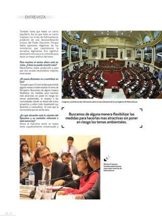 50 . 51
También tiene que haber un cierto
equilibrio. Así es que hubo un cierto
tropiezo con la ley de hidrocarburos
producto de una descoordinación
incluso del Poder Ejecutivo. Porque
había opiniones negativas de los
ministerios que cuestionaron la
iniciativa legislativa. Eso significó
devolverlo otra vez a la comisión para
hacer un mejor análisis del tema.
Para muchos el sector ahora está en
crisis. ¿Cómosepuederevertiresto?
Necesitamos mayor producción y para
que eso suceda necesitamos mayores
inversiones.
¿El nuevo dictamen va a contribuir en
eso?
Yoesperoquesí.Esaeslaideaqueestáde
alguna manera modernizando el tema de
Perupetro. Buscamos de alguna manera
flexibilizar las medidas para hacerlas
más atractivas sin poner en riesgo los
temas ambientales, el respeto a las
comunidades donde se desarrolle estos
proyectos, y sobre todo respetando sus
derechos y costumbres. Yo creo que la
normatienequeserasídeclara.
¿En qué situación está la relación del
Ejecutivo y su comisión referente a
esta nueva ley?
Ahora el Ejecutivo envió un nuevo
texto supuestamente consensuado y
ENTREVISTA
Buscamos de alguna manera flexibilizar las
medidas para hacerlas mas atractivas sin poner
en riesgo los temas ambientales.
Ministro Francisco
Ísmodes explicó puntos
clave sobre nueva ley de
hidrocarburos.
Congreso y ministerios dan información sobre el nuevo dictamen de la Ley Orgánica de Hidrocarburos.
 