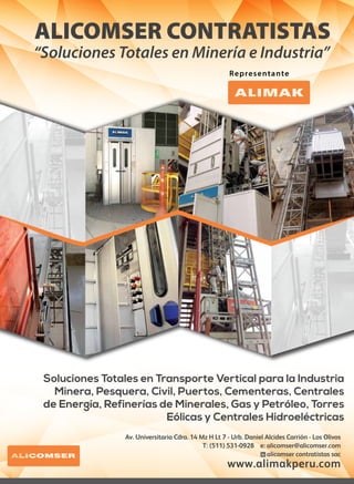 ALICOMSER CONTRATISTAS
“Soluciones Totales en Minería e Industria”
Representante
Av. Universitaria Cdra. 14 Mz H Lt 7 - Urb. Daniel Alcides Carrión - Los Olivos
T: (511) 531-0928 e: alicomser@alicomser.com
alicomser contratistas sac
www.alimakperu.com
Soluciones Totales en Transporte Vertical para la Industria
Minera, Pesquera, Civil, Puertos, Cementeras, Centrales
de Energía, Refinerías de Minerales, Gas y Petróleo, Torres
Eólicas y Centrales Hidroeléctricas
 
