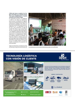 ¿Todo este tema se zanjaría si se ha-
bría concretado una consulta previa?
Tema que probablemente se pueda
convertir enunfuturoConga.
Es importante escuchar a la población
y están en las leyes los mecanismos
para escuchar a la población. En algunos
casos es la consulta previa, en otros es la
participación ciudadana. Este último se
expresaatravésdetalleresparticipativos,
audiencias, etc. Lo importante es que
en uno u otro mecanismo se haga de
verdad. Me refiero a que muchas veces
se hace un aparente taller participativo.
Y en realidad no explicaron nada. Hemos
ido a muchos sitios [y hemos visto que] la
explicación es completamente técnica,
con palabras difíciles de entender. No
hacen de verdad un esfuerzo para que
participelagentequeverdaderamentees
afectada en las zonas de influencia. Para
que así se puedan disipar los temores
cuando se presentan los proyectos de
estanaturaleza.
Todo el mundo tiene una idea [concreta].
Al final hay un tipo de contaminación ylo La consulta previa es una herramienta fundamental para acabar con la conflictividad.
 