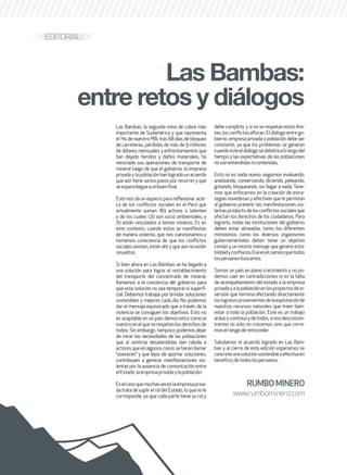 76 . 7
EDITORIAL
RUMBOMINERO
www.rumbominero.com
Las Bambas, la segunda mina de cobre más
importante de Sudamérica y que representa
el 1% de nuestro PBI, tras 68 días de bloqueo
de carreteras, pérdidas de más de 9 millones
de dólares mensuales y enfrentamientos que
han dejado heridos y daños materiales, ha
reiniciado sus operaciones de transporte de
mineral luego de que el gobierno, la empresa
privada y la población han logrado un acuerdo
que aún tiene varios pasos por recorrer y que
seesperallegueaunbuenfinal.
Esto nos da un espacio para reflexionar acer-
ca de los conflictos sociales en el Perú que
actualmente suman 183 activos o latentes
y de los cuales 120 son socio ambientales, y
70 están vinculados a temas mineros. Es en
este contexto, cuando estos se manifiestan
de manera violenta, que nos cuestionamos y
tomamos consciencia de que los conflictos
sociales existen, están ahí, y que aún no están
resueltos.
Si bien ahora en Las Bambas se ha llegado a
una solución para lograr el restablecimiento
del transporte del concentrado de mineral,
llamamos a la conciencia del gobierno para
que esta solución no sea temporal ni superfi-
cial. Debemos trabajar por brindar soluciones
sostenibles y mejores cada día. No podemos
dar el mensaje equivocado que a través de la
violencia se consiguen los objetivos. Esto no
es aceptable en un país democratico como el
nuestroenelqueserespetanlosderechosde
todos. Sin embargo, tampoco podemos dejar
de mirar las necesidades de las poblaciones
que al sentirse desatendidas dan cabida a
actores que en algunos casos se hacen llamar
“asesores” y que lejos de aportar soluciones,
contribuyen a generar manifestaciones vio-
lentas por la ausencia de comunicación entre
elEstado,laempresaprivadaylapoblación.
Eselcasoquemuchasveceslaempresapriva-
datratadesuplirelroldelEstado,loquenole
corresponde, ya que cada parte tiene su rol y
debe cumplirlo, y si no se respetan estos lími-
tes,losconflictosafloran.Eldiálogoentrego-
bierno, empresa privada y población debe ser
constante, ya que los problemas se generan
cuandoesteeldiálogosedebilitaalolargodel
tiempo y las expectativas de las poblaciones
nosonentendidasnicontenidas.
Esto no es nada nuevo: seguimos evaluando,
analizando, conversando, diciendo, peleando,
gritando, bloqueando, sin llegar a nada. Tene-
mos que enfocarnos en la creación de estra-
tegias novedosas y efectivas que le permitan
al gobierno prevenir las manifestaciones vio-
lentasproductodelosconflictossocialesque
afectan los derechos de los ciudadanos. Para
lograrlo, todas las instituciones del gobierno
deben estar alineadas, tanto los diferentes
ministerios como los diversos organismos
gubernamentales deben tener un objetivo
común y un mismo mensaje que genere esta-
bilidadyconfianza.Eseeselcaminoquetodos
losperuanosbuscamos.
Somos un país en pleno crecimiento y no po-
demos caer en contradicciones ni en la falta
de acompañamiento del estado a la empresa
privadayalapoblaciónenlosproyectosdein-
versión que termina afectando directamente
losingresosprovenientesdelaexplotaciónde
nuestros recursos naturales que traen bien-
estar a toda la población. Este es un trabajo
arduoycontinuoydetodos,sinosdesconcen-
tramos no solo no crecemos; sino que corre-
moselriesgoderetroceder.
Saludamos el acuerdo logrado en Las Bam-
bas y al cierre de esta edición esperamos se
concreteunasoluciónsostenibleyefectivaen
beneficiodetodoslosperuanos.
Las Bambas:
entre retos y diálogos
 