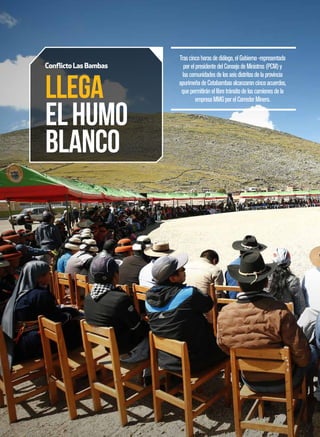 62 . 63
LLEGA
ELHUMO
BLANCO
Conflicto LasBambas
Trascincohorasdediálogo,elGobierno-representado
porelpresidentedelConsejodeMinistros(PCM)y
lascomunidadesdelosseisdistritosdelaprovincia
apurimeñadeCotabambasalcanzaroncincoacuerdos,
quepermitiránellibretránsitodeloscamionesdela
empresaMMGporelCorredorMinero.
Trascincohorasdediálogo,elGobierno-representado
porelpresidentedelConsejodeMinistros(PCM)y
lascomunidadesdelosseisdistritosdelaprovincia
apurimeñadeCotabambasalcanzaroncincoacuerdos,
quepermitiránellibretránsitodeloscamionesdela
empresaMMGporelCorredorMinero.
 