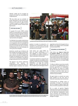 68 . 69
ACTUALIDAD
Además, señaló que ha recogido los
reclamos de todas las comunidades de
Challhuahuacho.
“Me han dicho que sus animales se
están reduciendo y lo que tenemos que
hacer es evitar que eso siga pasando.
Se deben recuperar los pastos y evitar
que los animales mueran”, finalizó Paola
Bustamante.
POSTURADEMMG
El pasado 8 de abril, MMG Limited
emitió un comunicado en el cual destacó
losavancespositivoslogradosmediante
el diálogo entablado con la Comunidad,
el Gobierno, el Defensor del Pueblo y los
representantesdelaIglesia.
“Las Bambas ha acordado compromisos
con la comunidad de Nueva Fuerabamba
y, en respuesta a ello, la comunidad ha
acordadolevantarsusactualesbloqueos
de vías en el fundo Yavi Yavi y en el área
de Manantiales cerca de la entrada a la
mina”,precisólacompañía.
Asimismo, recordó que el Gobierno del
Perú también ha acordado compromisos
con el distrito de Challhuahuacho para
que se dé por concluido el respaldo que
ha dado a los bloqueos de vías, lo que se
confirmó en las asambleas comunitarias
programadasparaelesemismo8deabril.
“De lograrse una exitosa ratificación
comunitaria del acuerdo de
Challhuahuacho el lunes 8 de abril, Las
Bambas espera restablecer de manera
gradual el minado, la producción y el
transporte de concentrado hasta que
alcancen su ritmo de operación normal”,
proclamóla firma minera.
Cabe indicar que -según MMG- las
pilas de acopio almacenadas en el
sitio llegaban, en aquel momento, a
aproximadamente 59,000 toneladas de
cobrecontenido en concentrado.
“La empresa mantiene su compromiso de
trabajarcontodaslascomunidadesyotros
grupos de interés para buscar resultados
sostenibles a lo largo del corredor
logístico de cobre más importante del
Perú.Elobjetivoprimordialsiguesiendola
seguridad y protección de la gente de Las
Bambas y los miembros de la comunidad
local”,puntualizóMMG.
SEGUIRÁNLASREUNIONES
Cabe indicar que -hasta el cierre de
la presente edición- las autoridades
informaron que el próximo martes 16 de
abril se planificará la organización de las
nueve mesas técnicas que se acordaron
en la reunión entre las comunidades del
distrito, el Gobierno y la minera MMG
LasBambas.
“La idea es celebrar una primera reunión
en el distrito de Challhuahuacho, en la
provincia apurimeña de Cotabambas,
para planificar las mesas de trabajo
del plan de desarrollo de esa provincia
e instalar la primera mesa, que se
ocuparadejusticiayderechoshumanos”,
revelaron lasautoridades.
De igual manera, se anunció una nueva
junta, también en Yavi Yavi, para el
miércoles17,paradesarrollarlosacuerdos.
“Continuaremos el diálogo entre la
comunidad, el Estado y la empresa”,
afirmó el dirigente Gregorio Rojas, líder
deloscomunerospropietariosdelfundo.
Por su parte, el gerente Edgardo
Orderique informó que el área legal de la
mineraevaluarácómosolucionareltema
de las denuncias interpuestas contra
varios comuneros de Fuerabamba, de
manera que pueda mejorar el clima de
diálogo en la región.
La presencia del Premier Del Solar permitió calmar las aguas en el conflicto.
La Corte Superior de Justicia de Apurímac dictó 36 meses de prisión preventiva contra Frank y Jorge Chávez
Sotelo, asesores de la comunidad de Fuerabamba, por presunto delito de extorsión contra Las Bambas.
 