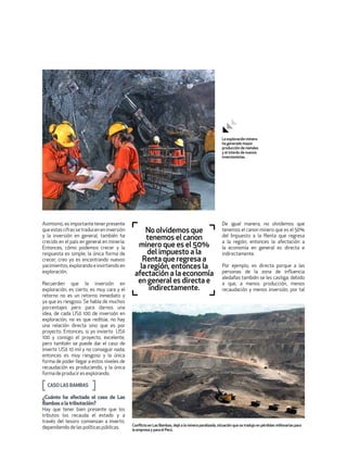 Asimismo,esimportantetenerpresente
queestascifrassetraduceneninversión
y la inversión en general, también ha
crecido en el país en general en minería.
Entonces, cómo podemos crecer y la
respuesta es simple; la única forma de
crecer, creo yo es encontrando nuevos
yacimientos, explorando e invirtiendo en
exploración.
Recuerden que la inversión en
exploración, es cierto, es muy cara y el
retorno no es un retorno inmediato y
ya que es riesgoso. Se habla de muchos
porcentajes pero para darnos una
idea, de cada US$ 100 de inversión en
exploración, no es que reditúe, no hay
una relación directa sino que es por
proyecto. Entonces, si yo invierto US$
100 y consigo el proyecto, excelente,
pero también se puede dar el caso de
invertir US$ 10 mil y no conseguir nada;
entonces es muy riesgoso y la única
forma de poder llegar a estos niveles de
recaudación es produciendo, y la única
formadeproduciresexplorando.
CASOLASBAMBAS
¿Cuánto ha afectado el caso de Las
Bambasa la tributación?
Hay que tener bien presente que los
tributos los recauda el estado y a
través del tesoro comienzan a invertir,
dependiendodelaspolíticaspúblicas.
De igual manera, no olvidemos que
tenemos el canon minero que es el 50%
del Impuesto a la Renta que regresa
a la región, entonces la afectación a
la economía en general es directa e
indirectamente.
Por ejemplo, es directa porque a las
personas de la zona de influencia
aledañas también se les castiga, debido
a que, a menos producción, menos
recaudación y menos inversión, por tal
No olvidemos que
tenemos el canon
minero que es el 50%
del impuesto a la
Renta que regresa a
la región, entonces la
afectación a la economía
en general es directa e
indirectamente.
Conflicto en Las Bambas, dejó a la minera paralizada, situación que se tradujo en pérdidas millonarias para
la empresa y para el Perú.
La exploración minera
ha generado mayor
producción de metales
y el interés de nuevos
inversionistas.
 