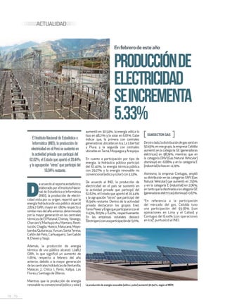 78 . 79
D
eacuerdoalreporteestadístico,
elaboradoporelInstitutoNacio-
nal de Estadística e Informática
(INEI), la producción de electri-
cidad vista por su origen, reportó que la
energía hidráulica de uso público alcanzó
2,874.7 GWh, mayor en 1.80% respecto a
similarmesdelañoanterior,determinado
por la mayor generación en las centrales
térmicas de El Platanal, Chimay,Yanango,
CharcaniV,Machupicchu,Mantaro,Resti-
tución, Chaglla, Huinco, Matucana, Moyo-
bamba,Quitaracsa,Yuncan,SantaTeresa,
Cañón del Pato, Carhuaquero, San Gabán
II,ChevesyYaupi.
Además, la producción de energía
térmica de uso público alcanzó 1,248.2
GWh, lo que significó un aumento de
11.81%, respecto a febrero del año
anterior, debido a la mayor generación
delascentraleshidráulicasdeVentanilla,
Malacas 2, Chilca 1, Fenix, Kallpa, Las
FloresySantiagodeOlleros.
Mientras que la producción de energía
renovablenoconvencional(eólicaysolar)
PRODUCCIÓNDE
ELECTRICIDAD
SEINCREMENTA
5.33%
Enfebrerodeesteaño
ElInstitutoNacionaldeEstadísticae
Informática(INEI),laproducciónde
electricidadenelPerúsesustentóen
laactividadprivadaqueparticipódel
62.62%,elEstadoqueaportóel20.44%
ylaagrupación“otros”queparticipódel
16.94%restante.
ACTUALIDAD
SUBSECTOR GAS
Deotrolado,ladistribucióndegasvarióen
50.43%; en ese grupo, la empresa Calidda
aumentó en la categoría GE (generadoras
eléctricas) en 98.74%, mientras que en
la categoría GNV (Gas Natural Vehicular)
disminuyó en -6.68% y en la categoría E
(industrial)lohizoen-4.74%.
Asimismo, la empresa Contugas, amplió
su distribución en las categorías GNV(Gas
Natural Vehicular) que aumentó en 7.56%
y en la categoría E (industrial) en 2.06%;
entantoqueladestinadaalacategoríaGE
(generadoraseléctricas)disminuyó-0.67%.
“En referencia a la participación
del mercado del gas, Calidda tuvo
una participación del 93.56% (con
operaciones en Lima y el Callao) y
Contugas del 6.44% (con operaciones
en Ica)”, puntualizó el INEI.
aumentó en 30.54%: la energía eólica lo
hizo en 48.21% y la solar en 6.61%. Cabe
indicar que, la primera con centrales
generadoras ubicadas en Ica, La Libertad
y Piura; y la segunda con centrales
ubicadasenTacna,MoqueguayArequipa.
En cuanto a participación por tipo de
energía, la hidráulica pública participó
del 67.40%, la energía térmica pública
con 29.27% y la energía renovable no
convencional(eólica y solar) con 3.33%.
De acuerdo al INEI, la producción de
electricidad en el país se sustentó en
la actividad privada que participó del
62.62%, el Estado que aportó el 20.44%
y la agrupación “otros” que participó del
16.94% restante. Dentro de la actividad
privada destacaron los grupos Enel,
FenixPoweryEngiequeparticiparonconel
11.43%, 8.03% y 6.42%, respectivamente.
En las empresas estatales destacó
Electroperúconunaparticipaciónde13.11%.
La producción de energía renovable (eólica y solar) aumentó 30,54 %, según el MEM.
 